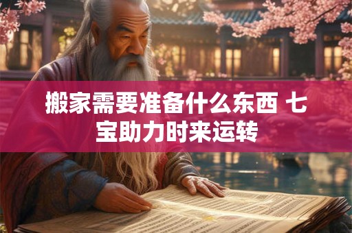 搬家需要准备什么东西 七宝助力时来运转