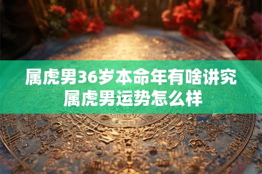 属虎男36岁本命年有啥讲究 属虎男运势怎么样