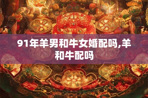 91年羊男和牛女婚配吗,羊和牛配吗 91年羊男和牛女婚配吗,羊和牛配吗