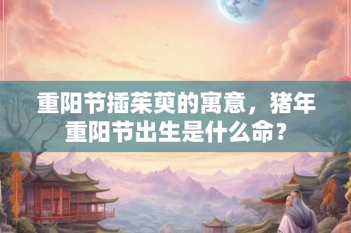 重阳节插茱萸的寓意,猪年重阳节出生是什么命? 重阳节插茱萸的寓意,猪年重阳节出生是什么命?