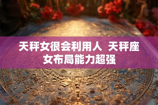 天秤女很会利用人 天秤座女布局能力超强 天秤女很会利用人 天秤座女布局能力超强