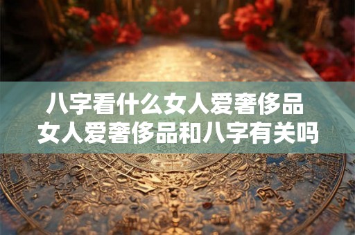 八字看什么女人爱奢侈品 女人爱奢侈品和八字有关吗 八字看什么女人爱奢侈品 女人爱奢侈品和八字有关吗