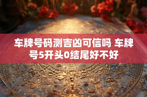 车牌号码测吉凶可信吗 车牌号5开头0结尾好不好 车牌号码测吉凶可信吗 车牌号5开头0结尾好不好