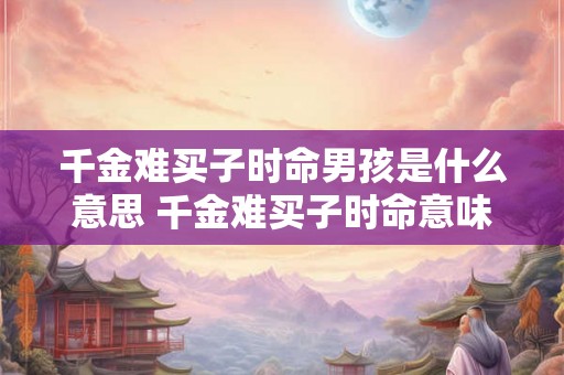 千金难买子时命男孩是什么意思 千金难买子时命意味着什么 千金难买子时命男孩是什么意思 千金难买子时命意味着什么