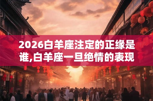 2026白羊座注定的正缘是谁,白羊座一旦绝情的表现