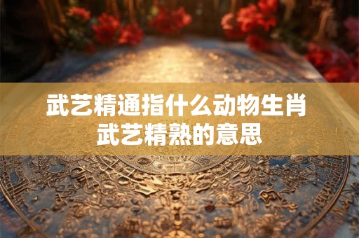 武艺精通指什么动物生肖 武艺精熟的意思 武艺精通指什么动物生肖 武艺精熟的意思
