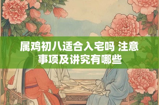 属鸡初八适合入宅吗 注意事项及讲究有哪些