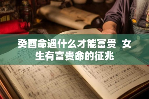 癸酉命遇什么才能富贵  女生有富贵命的征兆