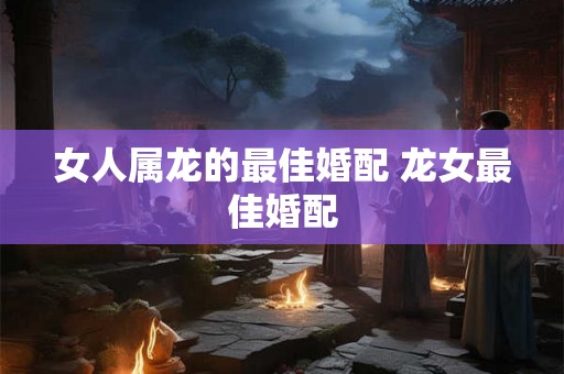 女人属龙的最佳婚配 龙女最佳婚配