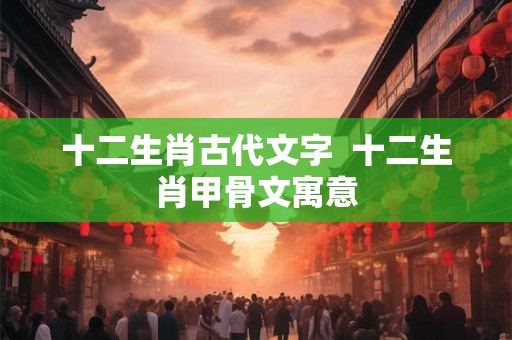 十二生肖古代文字  十二生肖甲骨文寓意