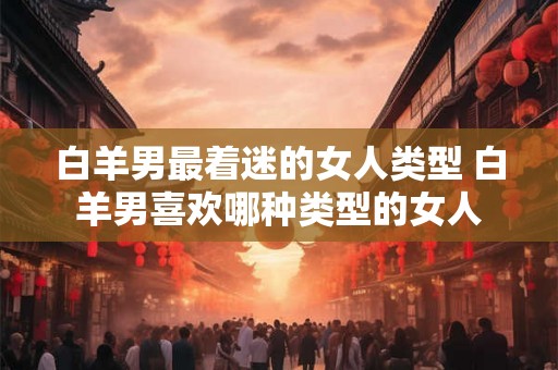白羊男最着迷的女人类型 白羊男喜欢哪种类型的女人