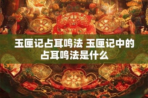 玉匣记占耳鸣法 玉匣记中的占耳鸣法是什么 玉匣记占耳鸣法 玉匣记中的占耳鸣法是什么