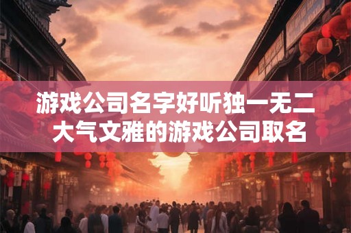 游戏公司名字好听独一无二 大气文雅的游戏公司取名 游戏公司名字好听独一无二 大气文雅的游戏公司取名
