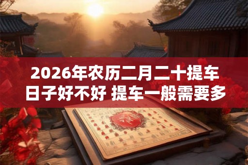2026年农历二月二十提车日子好不好 提车一般需要多久时间