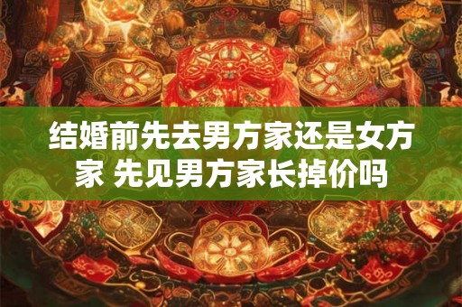 结婚前先去男方家还是女方家 先见男方家长掉价吗 结婚前先去男方家还是女方家 先见男方家长掉价吗