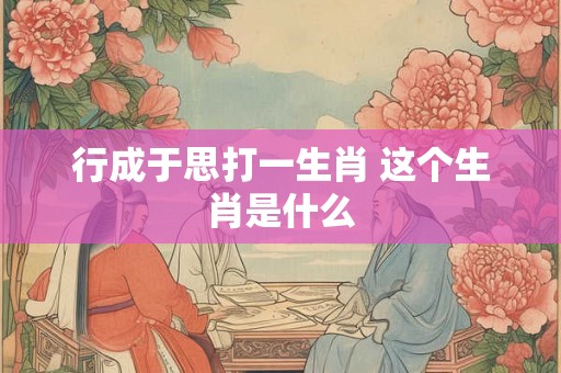 行成于思打一生肖 这个生肖是什么