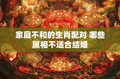 家庭不和的生肖配对 哪些属相不适合结婚