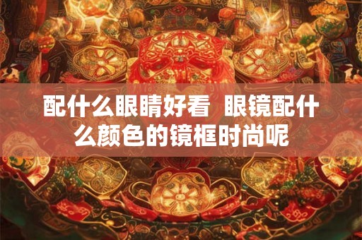 配什么眼睛好看  眼镜配什么颜色的镜框时尚呢