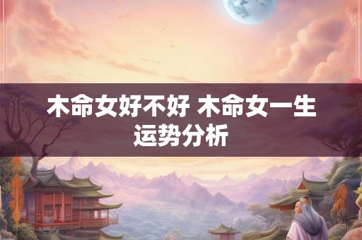 木命女好不好 木命女一生运势分析 木命女好不好 木命女一生运势分析