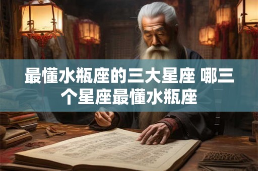 最懂水瓶座的三大星座 哪三个星座最懂水瓶座 最懂水瓶座的三大星座 哪三个星座最懂水瓶座