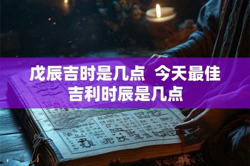戊辰吉时是几点  今天最佳吉利时辰是几点