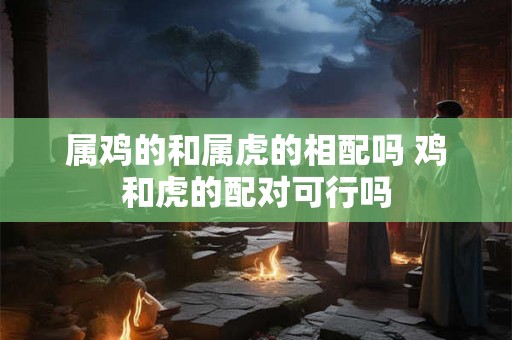 属鸡的和属虎的相配吗 鸡和虎的配对可行吗 属鸡的和属虎的相配吗 鸡和虎的配对可行吗