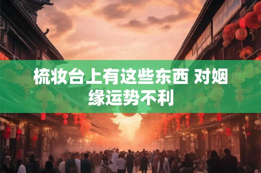 梳妆台上有这些东西 对姻缘运势不利 梳妆台上有这些东西 对姻缘运势不利
