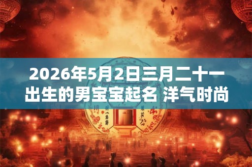 2026年5月2日三月二十一出生的男宝宝起名 洋气时尚新潮