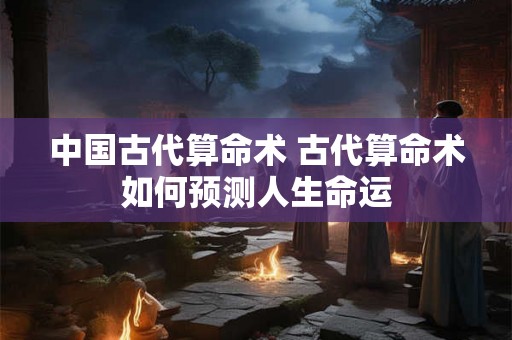中国古代算命术 古代算命术如何预测人生命运 中国古代算命术 古代算命术如何预测人生命运