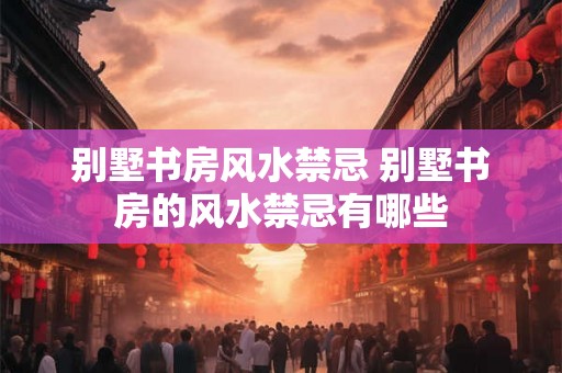 别墅书房风水禁忌 别墅书房的风水禁忌有哪些