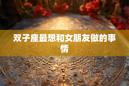 双子座最想和女朋友做的事情 双子座最想和女朋友做的事情