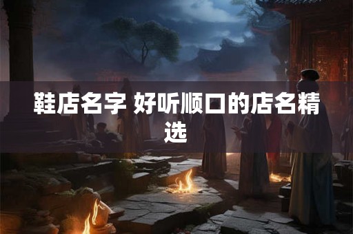 鞋店名字 好听顺口的店名精选