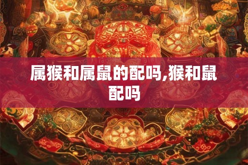 属猴和属鼠的配吗,猴和鼠配吗 属猴和属鼠的配吗,猴和鼠配吗