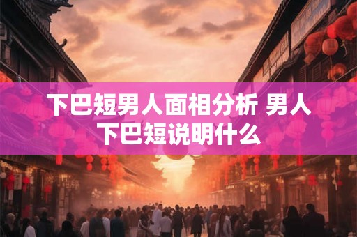 下巴短男人面相分析 男人下巴短说明什么