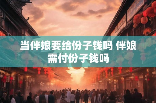 当伴娘要给份子钱吗 伴娘需付份子钱吗