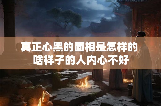 真正心黑的面相是怎样的 啥样子的人内心不好
