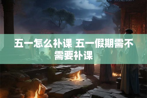 五一怎么补课 五一假期需不需要补课 五一怎么补课 五一假期需不需要补课