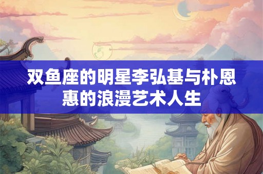 双鱼座的明星李弘基与朴恩惠的浪漫艺术人生
