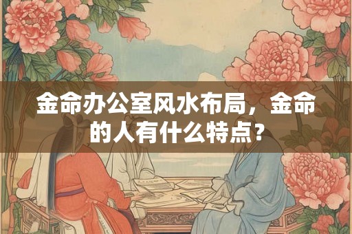 金命办公室风水布局，金命的人有什么特点？