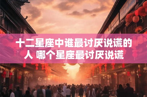 十二星座中谁最讨厌说谎的人 哪个星座最讨厌说谎