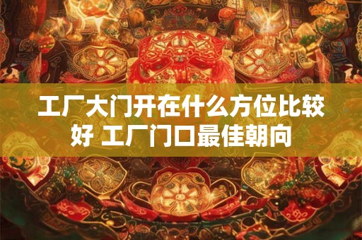 工厂大门开在什么方位比较好 工厂门口最佳朝向 工厂大门开在什么方位比较好 工厂门口最佳朝向