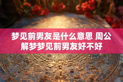 梦见前男友是什么意思 周公解梦梦见前男友好不好