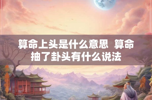 算命上头是什么意思  算命抽了卦头有什么说法