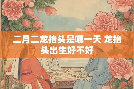 二月二龙抬头是哪一天 龙抬头出生好不好
