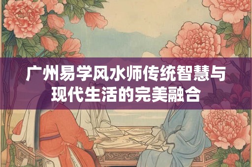 广州易学风水师传统智慧与现代生活的完美融合 广州易学风水师传统智慧与现代生活的完美融合