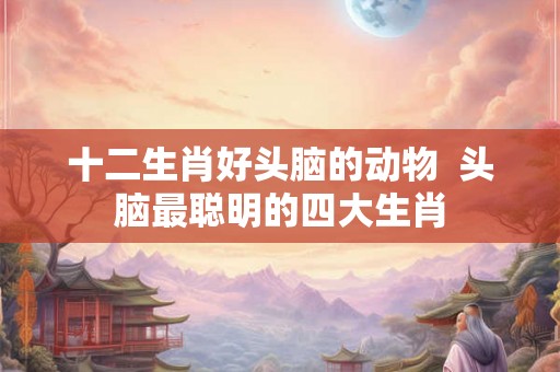 十二生肖好头脑的动物 头脑最聪明的四大生肖 十二生肖好头脑的动物 头脑最聪明的四大生肖