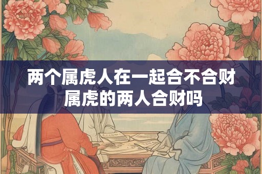 两个属虎人在一起合不合财 属虎的两人合财吗