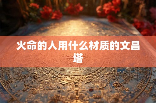 火命的人用什么材质的文昌塔 火命的人用什么材质的文昌塔