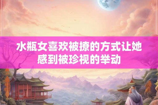水瓶女喜欢被撩的方式让她感到被珍视的举动