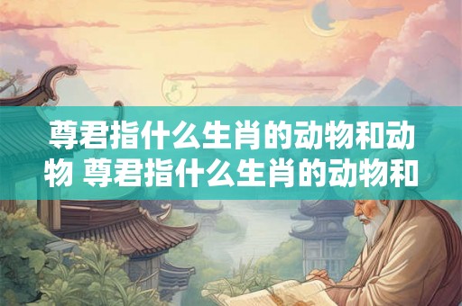 尊君指什么生肖的动物和动物 尊君指什么生肖的动物和动物图片